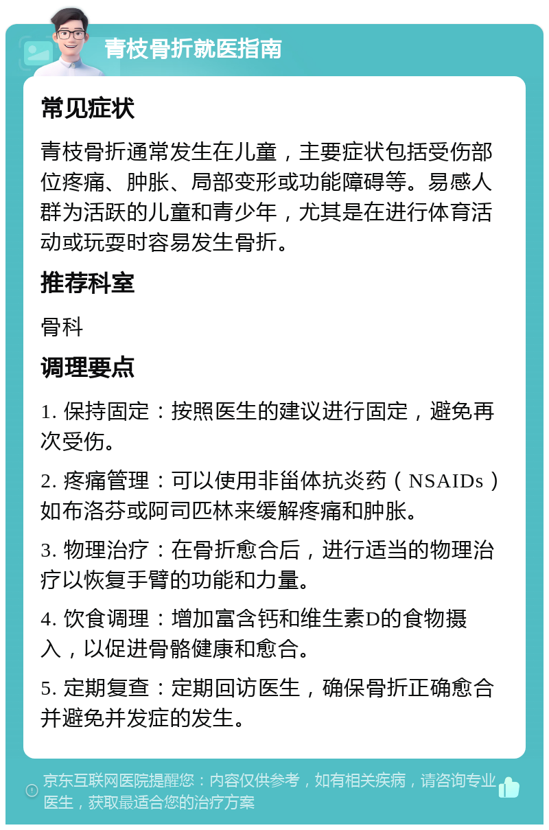 青枝骨折就医指南 常见症状 青枝骨折通常发生在儿童，主要症状包括受伤部位疼痛、肿胀、局部变形或功能障碍等。易感人群为活跃的儿童和青少年，尤其是在进行体育活动或玩耍时容易发生骨折。 推荐科室 骨科 调理要点 1. 保持固定：按照医生的建议进行固定，避免再次受伤。 2. 疼痛管理：可以使用非甾体抗炎药（NSAIDs）如布洛芬或阿司匹林来缓解疼痛和肿胀。 3. 物理治疗：在骨折愈合后，进行适当的物理治疗以恢复手臂的功能和力量。 4. 饮食调理：增加富含钙和维生素D的食物摄入，以促进骨骼健康和愈合。 5. 定期复查：定期回访医生，确保骨折正确愈合并避免并发症的发生。