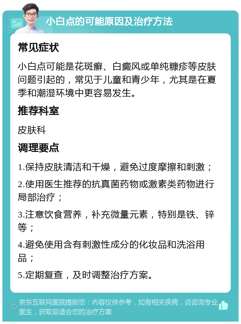 小白点的可能原因及治疗方法 常见症状 小白点可能是花斑癣、白癜风或单纯糠疹等皮肤问题引起的，常见于儿童和青少年，尤其是在夏季和潮湿环境中更容易发生。 推荐科室 皮肤科 调理要点 1.保持皮肤清洁和干燥，避免过度摩擦和刺激； 2.使用医生推荐的抗真菌药物或激素类药物进行局部治疗； 3.注意饮食营养，补充微量元素，特别是铁、锌等； 4.避免使用含有刺激性成分的化妆品和洗浴用品； 5.定期复查，及时调整治疗方案。