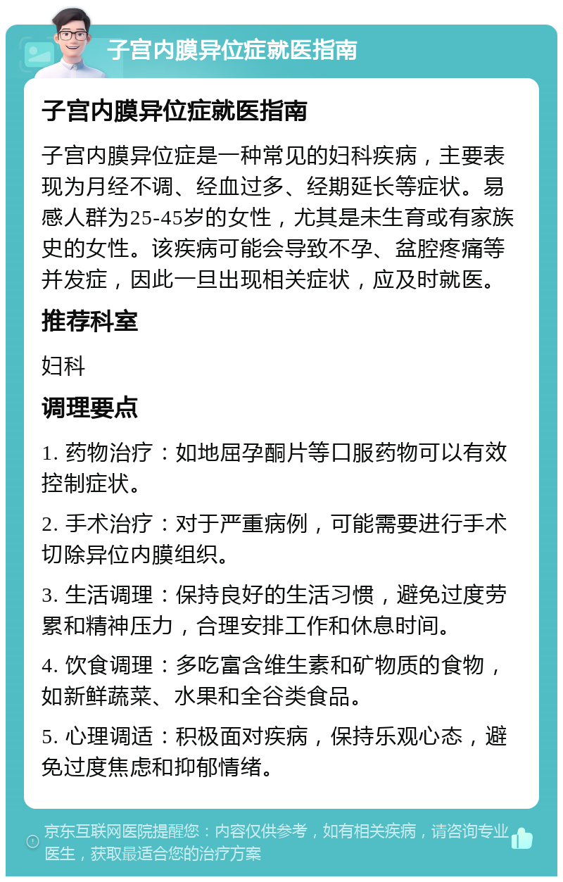 子宫内膜异位症就医指南 子宫内膜异位症就医指南 子宫内膜异位症是一种常见的妇科疾病，主要表现为月经不调、经血过多、经期延长等症状。易感人群为25-45岁的女性，尤其是未生育或有家族史的女性。该疾病可能会导致不孕、盆腔疼痛等并发症，因此一旦出现相关症状，应及时就医。 推荐科室 妇科 调理要点 1. 药物治疗：如地屈孕酮片等口服药物可以有效控制症状。 2. 手术治疗：对于严重病例，可能需要进行手术切除异位内膜组织。 3. 生活调理：保持良好的生活习惯，避免过度劳累和精神压力，合理安排工作和休息时间。 4. 饮食调理：多吃富含维生素和矿物质的食物，如新鲜蔬菜、水果和全谷类食品。 5. 心理调适：积极面对疾病，保持乐观心态，避免过度焦虑和抑郁情绪。