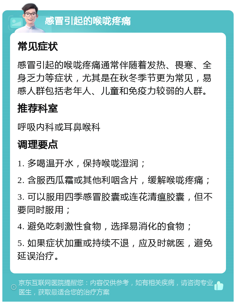 感冒引起的喉咙疼痛 常见症状 感冒引起的喉咙疼痛通常伴随着发热、畏寒、全身乏力等症状，尤其是在秋冬季节更为常见，易感人群包括老年人、儿童和免疫力较弱的人群。 推荐科室 呼吸内科或耳鼻喉科 调理要点 1. 多喝温开水，保持喉咙湿润； 2. 含服西瓜霜或其他利咽含片，缓解喉咙疼痛； 3. 可以服用四季感冒胶囊或连花清瘟胶囊，但不要同时服用； 4. 避免吃刺激性食物，选择易消化的食物； 5. 如果症状加重或持续不退，应及时就医，避免延误治疗。