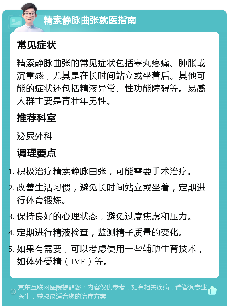 精索静脉曲张就医指南 常见症状 精索静脉曲张的常见症状包括睾丸疼痛、肿胀或沉重感，尤其是在长时间站立或坐着后。其他可能的症状还包括精液异常、性功能障碍等。易感人群主要是青壮年男性。 推荐科室 泌尿外科 调理要点 积极治疗精索静脉曲张，可能需要手术治疗。 改善生活习惯，避免长时间站立或坐着，定期进行体育锻炼。 保持良好的心理状态，避免过度焦虑和压力。 定期进行精液检查，监测精子质量的变化。 如果有需要，可以考虑使用一些辅助生育技术，如体外受精（IVF）等。