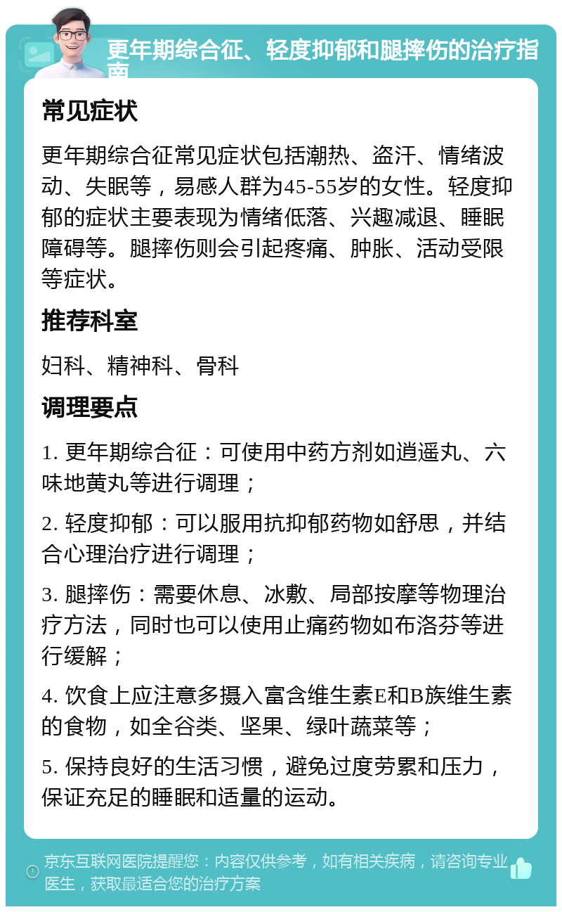 更年期综合征、轻度抑郁和腿摔伤的治疗指南 常见症状 更年期综合征常见症状包括潮热、盗汗、情绪波动、失眠等，易感人群为45-55岁的女性。轻度抑郁的症状主要表现为情绪低落、兴趣减退、睡眠障碍等。腿摔伤则会引起疼痛、肿胀、活动受限等症状。 推荐科室 妇科、精神科、骨科 调理要点 1. 更年期综合征：可使用中药方剂如逍遥丸、六味地黄丸等进行调理； 2. 轻度抑郁：可以服用抗抑郁药物如舒思，并结合心理治疗进行调理； 3. 腿摔伤：需要休息、冰敷、局部按摩等物理治疗方法，同时也可以使用止痛药物如布洛芬等进行缓解； 4. 饮食上应注意多摄入富含维生素E和B族维生素的食物，如全谷类、坚果、绿叶蔬菜等； 5. 保持良好的生活习惯，避免过度劳累和压力，保证充足的睡眠和适量的运动。