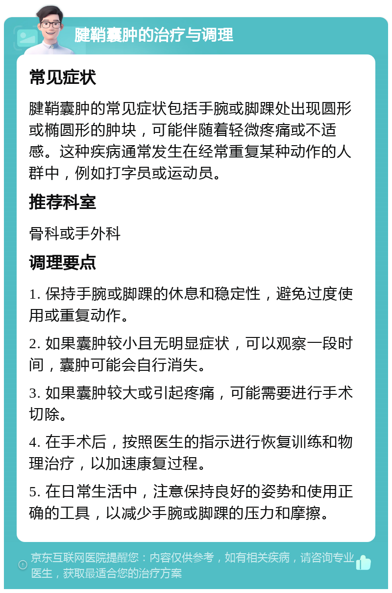 腱鞘囊肿的治疗与调理 常见症状 腱鞘囊肿的常见症状包括手腕或脚踝处出现圆形或椭圆形的肿块，可能伴随着轻微疼痛或不适感。这种疾病通常发生在经常重复某种动作的人群中，例如打字员或运动员。 推荐科室 骨科或手外科 调理要点 1. 保持手腕或脚踝的休息和稳定性，避免过度使用或重复动作。 2. 如果囊肿较小且无明显症状，可以观察一段时间，囊肿可能会自行消失。 3. 如果囊肿较大或引起疼痛，可能需要进行手术切除。 4. 在手术后，按照医生的指示进行恢复训练和物理治疗，以加速康复过程。 5. 在日常生活中，注意保持良好的姿势和使用正确的工具，以减少手腕或脚踝的压力和摩擦。