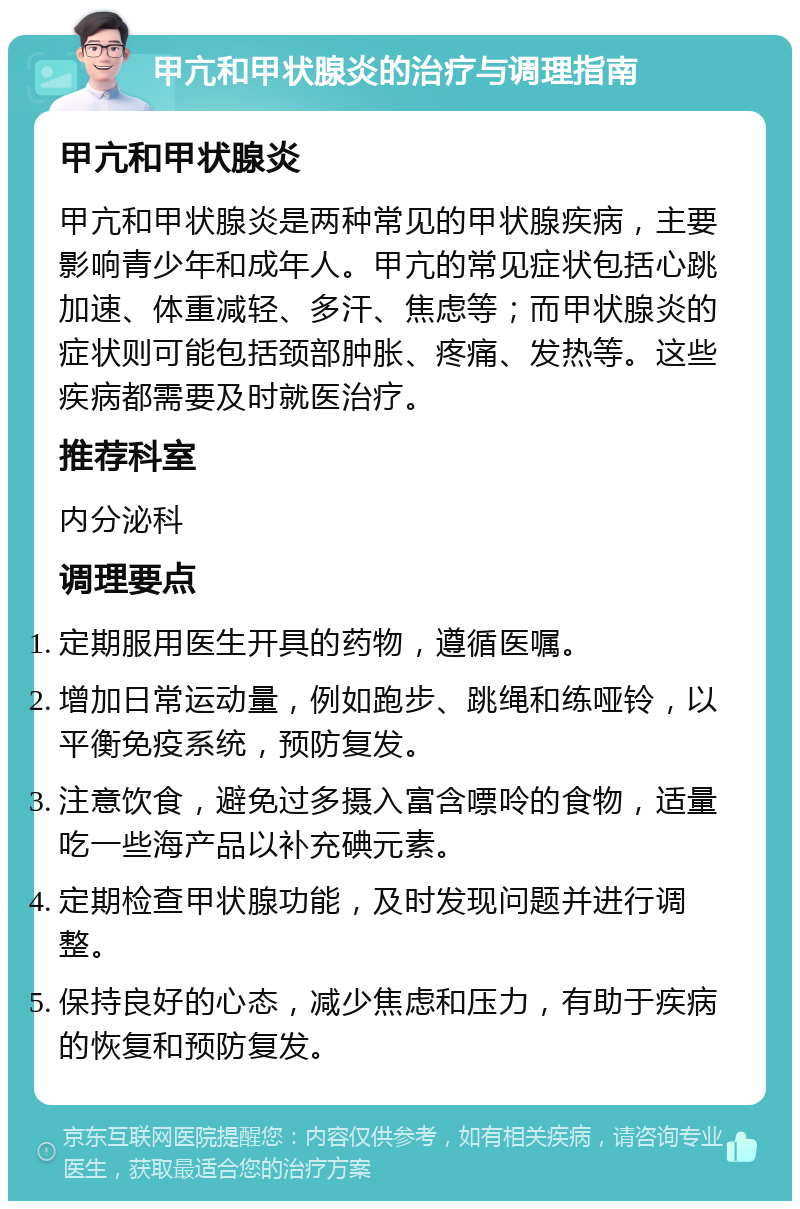 甲亢和甲状腺炎的治疗与调理指南 甲亢和甲状腺炎 甲亢和甲状腺炎是两种常见的甲状腺疾病，主要影响青少年和成年人。甲亢的常见症状包括心跳加速、体重减轻、多汗、焦虑等；而甲状腺炎的症状则可能包括颈部肿胀、疼痛、发热等。这些疾病都需要及时就医治疗。 推荐科室 内分泌科 调理要点 定期服用医生开具的药物，遵循医嘱。 增加日常运动量，例如跑步、跳绳和练哑铃，以平衡免疫系统，预防复发。 注意饮食，避免过多摄入富含嘌呤的食物，适量吃一些海产品以补充碘元素。 定期检查甲状腺功能，及时发现问题并进行调整。 保持良好的心态，减少焦虑和压力，有助于疾病的恢复和预防复发。