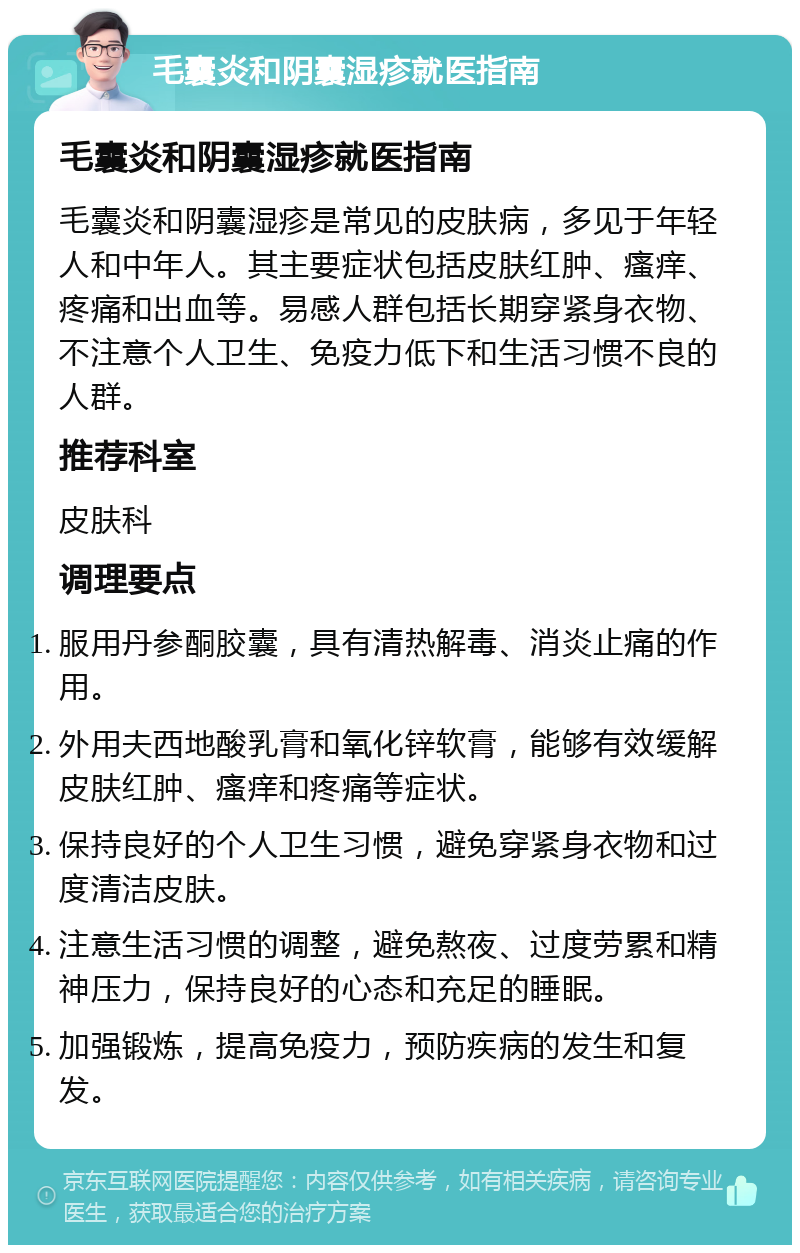 毛囊炎和阴囊湿疹就医指南 毛囊炎和阴囊湿疹就医指南 毛囊炎和阴囊湿疹是常见的皮肤病，多见于年轻人和中年人。其主要症状包括皮肤红肿、瘙痒、疼痛和出血等。易感人群包括长期穿紧身衣物、不注意个人卫生、免疫力低下和生活习惯不良的人群。 推荐科室 皮肤科 调理要点 服用丹参酮胶囊，具有清热解毒、消炎止痛的作用。 外用夫西地酸乳膏和氧化锌软膏，能够有效缓解皮肤红肿、瘙痒和疼痛等症状。 保持良好的个人卫生习惯，避免穿紧身衣物和过度清洁皮肤。 注意生活习惯的调整，避免熬夜、过度劳累和精神压力，保持良好的心态和充足的睡眠。 加强锻炼，提高免疫力，预防疾病的发生和复发。