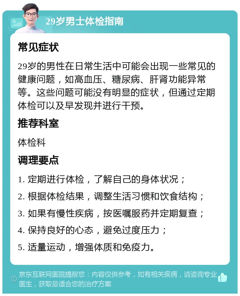 29岁男士体检指南 常见症状 29岁的男性在日常生活中可能会出现一些常见的健康问题，如高血压、糖尿病、肝肾功能异常等。这些问题可能没有明显的症状，但通过定期体检可以及早发现并进行干预。 推荐科室 体检科 调理要点 1. 定期进行体检，了解自己的身体状况； 2. 根据体检结果，调整生活习惯和饮食结构； 3. 如果有慢性疾病，按医嘱服药并定期复查； 4. 保持良好的心态，避免过度压力； 5. 适量运动，增强体质和免疫力。