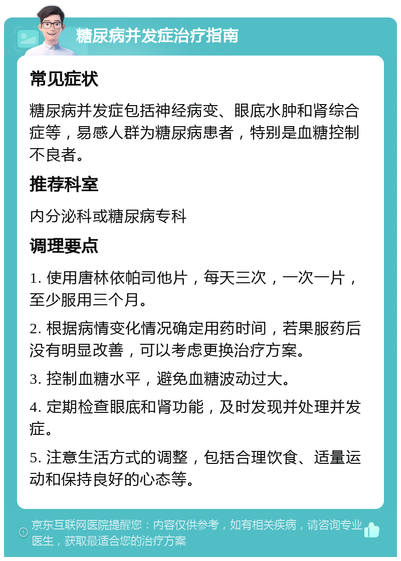 糖尿病并发症治疗指南 常见症状 糖尿病并发症包括神经病变、眼底水肿和肾综合症等，易感人群为糖尿病患者，特别是血糖控制不良者。 推荐科室 内分泌科或糖尿病专科 调理要点 1. 使用唐林依帕司他片，每天三次，一次一片，至少服用三个月。 2. 根据病情变化情况确定用药时间，若果服药后没有明显改善，可以考虑更换治疗方案。 3. 控制血糖水平，避免血糖波动过大。 4. 定期检查眼底和肾功能，及时发现并处理并发症。 5. 注意生活方式的调整，包括合理饮食、适量运动和保持良好的心态等。