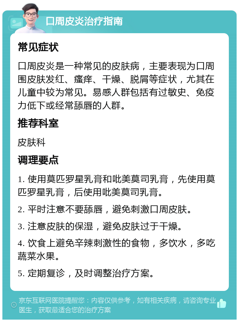 口周皮炎治疗指南 常见症状 口周皮炎是一种常见的皮肤病，主要表现为口周围皮肤发红、瘙痒、干燥、脱屑等症状，尤其在儿童中较为常见。易感人群包括有过敏史、免疫力低下或经常舔唇的人群。 推荐科室 皮肤科 调理要点 1. 使用莫匹罗星乳膏和吡美莫司乳膏，先使用莫匹罗星乳膏，后使用吡美莫司乳膏。 2. 平时注意不要舔唇，避免刺激口周皮肤。 3. 注意皮肤的保湿，避免皮肤过于干燥。 4. 饮食上避免辛辣刺激性的食物，多饮水，多吃蔬菜水果。 5. 定期复诊，及时调整治疗方案。