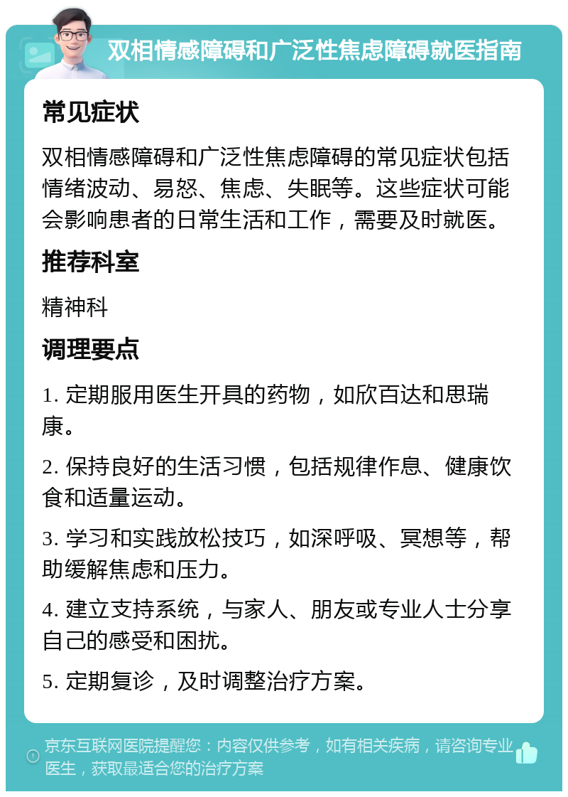 双相情感障碍和广泛性焦虑障碍就医指南 常见症状 双相情感障碍和广泛性焦虑障碍的常见症状包括情绪波动、易怒、焦虑、失眠等。这些症状可能会影响患者的日常生活和工作，需要及时就医。 推荐科室 精神科 调理要点 1. 定期服用医生开具的药物，如欣百达和思瑞康。 2. 保持良好的生活习惯，包括规律作息、健康饮食和适量运动。 3. 学习和实践放松技巧，如深呼吸、冥想等，帮助缓解焦虑和压力。 4. 建立支持系统，与家人、朋友或专业人士分享自己的感受和困扰。 5. 定期复诊，及时调整治疗方案。