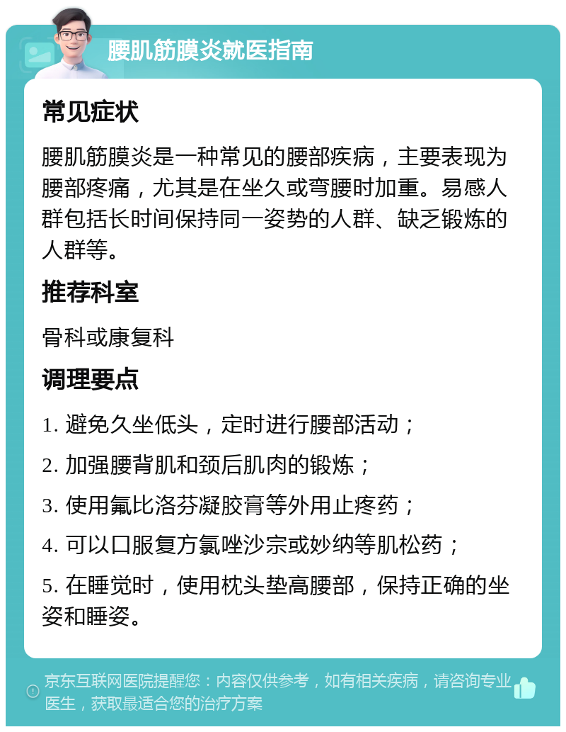 腰肌筋膜炎就医指南 常见症状 腰肌筋膜炎是一种常见的腰部疾病，主要表现为腰部疼痛，尤其是在坐久或弯腰时加重。易感人群包括长时间保持同一姿势的人群、缺乏锻炼的人群等。 推荐科室 骨科或康复科 调理要点 1. 避免久坐低头，定时进行腰部活动； 2. 加强腰背肌和颈后肌肉的锻炼； 3. 使用氟比洛芬凝胶膏等外用止疼药； 4. 可以口服复方氯唑沙宗或妙纳等肌松药； 5. 在睡觉时，使用枕头垫高腰部，保持正确的坐姿和睡姿。