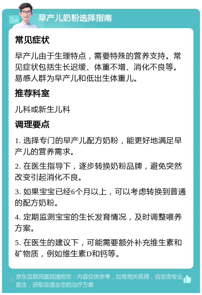 早产儿奶粉选择指南 常见症状 早产儿由于生理特点，需要特殊的营养支持。常见症状包括生长迟缓、体重不增、消化不良等。易感人群为早产儿和低出生体重儿。 推荐科室 儿科或新生儿科 调理要点 1. 选择专门的早产儿配方奶粉，能更好地满足早产儿的营养需求。 2. 在医生指导下，逐步转换奶粉品牌，避免突然改变引起消化不良。 3. 如果宝宝已经6个月以上，可以考虑转换到普通的配方奶粉。 4. 定期监测宝宝的生长发育情况，及时调整喂养方案。 5. 在医生的建议下，可能需要额外补充维生素和矿物质，例如维生素D和钙等。