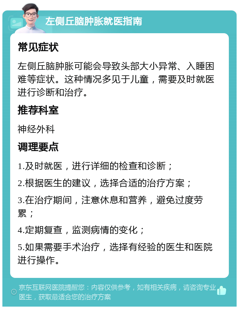 左侧丘脑肿胀就医指南 常见症状 左侧丘脑肿胀可能会导致头部大小异常、入睡困难等症状。这种情况多见于儿童，需要及时就医进行诊断和治疗。 推荐科室 神经外科 调理要点 1.及时就医，进行详细的检查和诊断； 2.根据医生的建议，选择合适的治疗方案； 3.在治疗期间，注意休息和营养，避免过度劳累； 4.定期复查，监测病情的变化； 5.如果需要手术治疗，选择有经验的医生和医院进行操作。