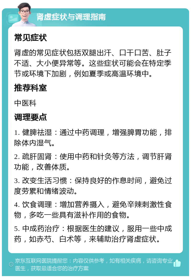 肾虚症状与调理指南 常见症状 肾虚的常见症状包括双腿出汗、口干口苦、肚子不适、大小便异常等。这些症状可能会在特定季节或环境下加剧，例如夏季或高温环境中。 推荐科室 中医科 调理要点 1. 健脾祛湿：通过中药调理，增强脾胃功能，排除体内湿气。 2. 疏肝固肾：使用中药和针灸等方法，调节肝肾功能，改善体质。 3. 改变生活习惯：保持良好的作息时间，避免过度劳累和情绪波动。 4. 饮食调理：增加营养摄入，避免辛辣刺激性食物，多吃一些具有滋补作用的食物。 5. 中成药治疗：根据医生的建议，服用一些中成药，如赤芍、白术等，来辅助治疗肾虚症状。