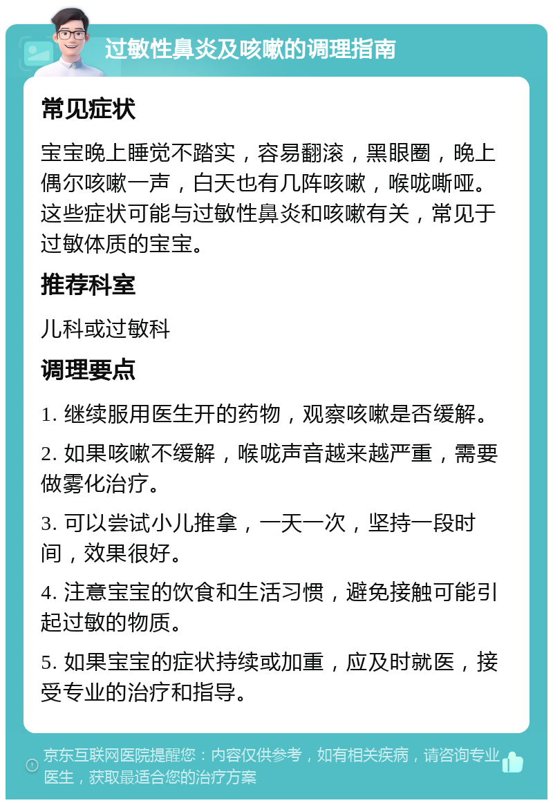 过敏性鼻炎及咳嗽的调理指南 常见症状 宝宝晚上睡觉不踏实，容易翻滚，黑眼圈，晚上偶尔咳嗽一声，白天也有几阵咳嗽，喉咙嘶哑。这些症状可能与过敏性鼻炎和咳嗽有关，常见于过敏体质的宝宝。 推荐科室 儿科或过敏科 调理要点 1. 继续服用医生开的药物，观察咳嗽是否缓解。 2. 如果咳嗽不缓解，喉咙声音越来越严重，需要做雾化治疗。 3. 可以尝试小儿推拿，一天一次，坚持一段时间，效果很好。 4. 注意宝宝的饮食和生活习惯，避免接触可能引起过敏的物质。 5. 如果宝宝的症状持续或加重，应及时就医，接受专业的治疗和指导。