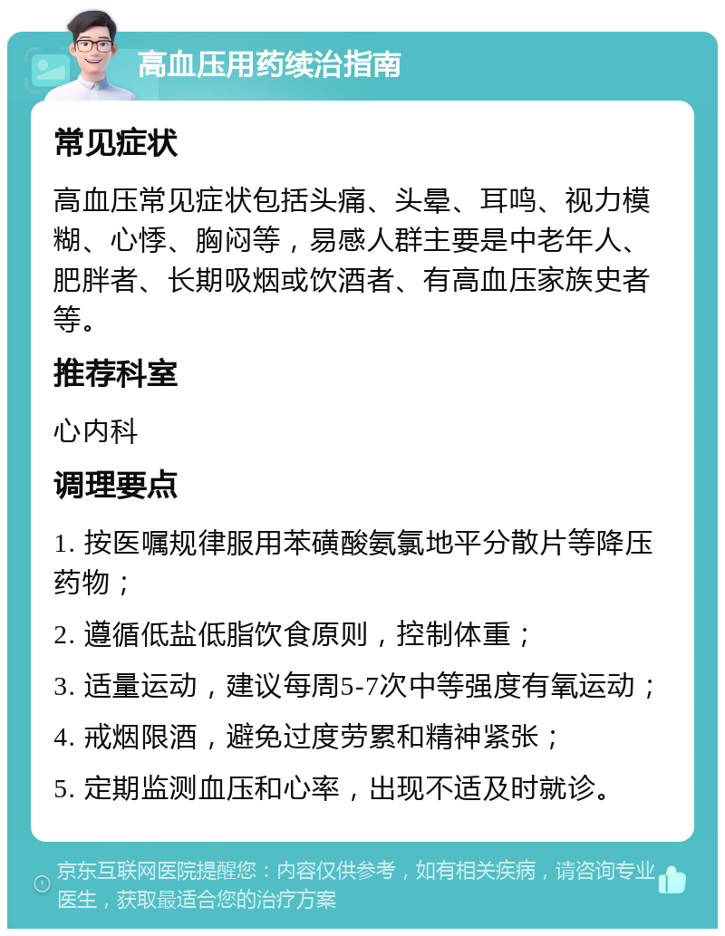 高血压用药续治指南 常见症状 高血压常见症状包括头痛、头晕、耳鸣、视力模糊、心悸、胸闷等，易感人群主要是中老年人、肥胖者、长期吸烟或饮酒者、有高血压家族史者等。 推荐科室 心内科 调理要点 1. 按医嘱规律服用苯磺酸氨氯地平分散片等降压药物； 2. 遵循低盐低脂饮食原则，控制体重； 3. 适量运动，建议每周5-7次中等强度有氧运动； 4. 戒烟限酒，避免过度劳累和精神紧张； 5. 定期监测血压和心率，出现不适及时就诊。