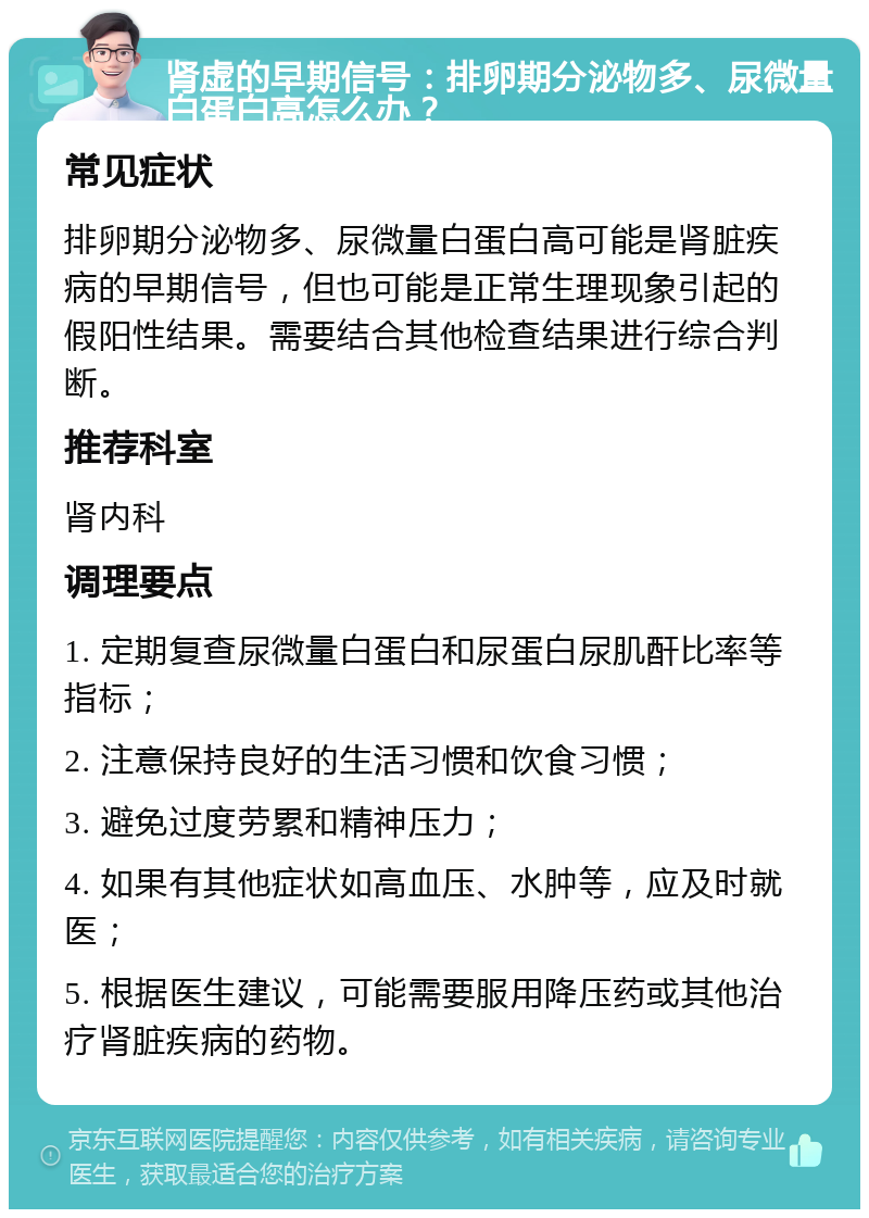 肾虚的早期信号：排卵期分泌物多、尿微量白蛋白高怎么办？ 常见症状 排卵期分泌物多、尿微量白蛋白高可能是肾脏疾病的早期信号，但也可能是正常生理现象引起的假阳性结果。需要结合其他检查结果进行综合判断。 推荐科室 肾内科 调理要点 1. 定期复查尿微量白蛋白和尿蛋白尿肌酐比率等指标； 2. 注意保持良好的生活习惯和饮食习惯； 3. 避免过度劳累和精神压力； 4. 如果有其他症状如高血压、水肿等，应及时就医； 5. 根据医生建议，可能需要服用降压药或其他治疗肾脏疾病的药物。