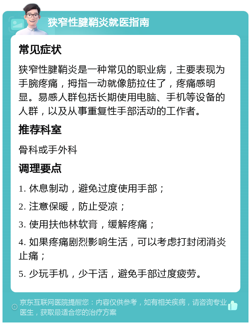 狭窄性腱鞘炎就医指南 常见症状 狭窄性腱鞘炎是一种常见的职业病，主要表现为手腕疼痛，拇指一动就像筋拉住了，疼痛感明显。易感人群包括长期使用电脑、手机等设备的人群，以及从事重复性手部活动的工作者。 推荐科室 骨科或手外科 调理要点 1. 休息制动，避免过度使用手部； 2. 注意保暖，防止受凉； 3. 使用扶他林软膏，缓解疼痛； 4. 如果疼痛剧烈影响生活，可以考虑打封闭消炎止痛； 5. 少玩手机，少干活，避免手部过度疲劳。