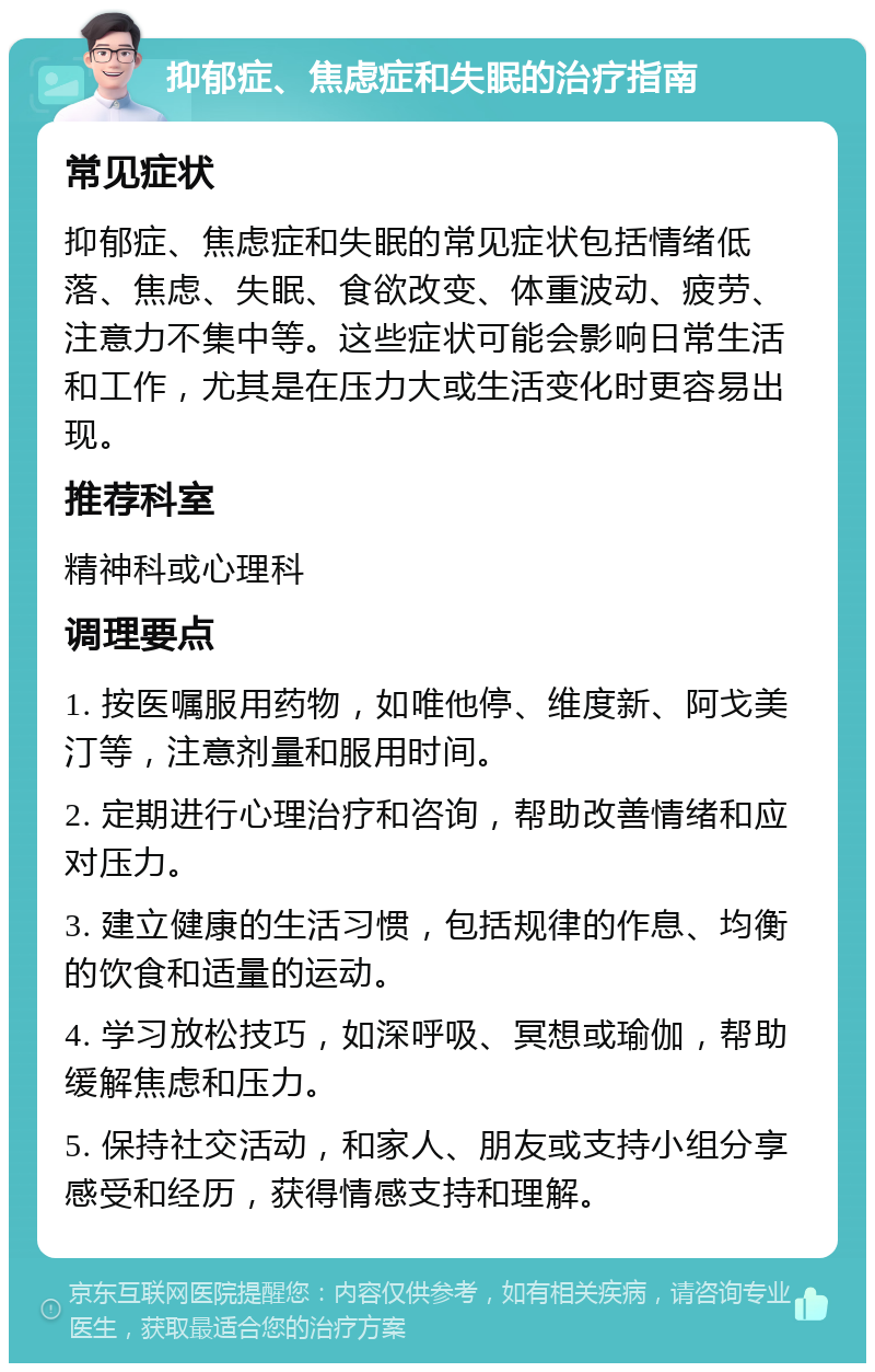 抑郁症、焦虑症和失眠的治疗指南 常见症状 抑郁症、焦虑症和失眠的常见症状包括情绪低落、焦虑、失眠、食欲改变、体重波动、疲劳、注意力不集中等。这些症状可能会影响日常生活和工作，尤其是在压力大或生活变化时更容易出现。 推荐科室 精神科或心理科 调理要点 1. 按医嘱服用药物，如唯他停、维度新、阿戈美汀等，注意剂量和服用时间。 2. 定期进行心理治疗和咨询，帮助改善情绪和应对压力。 3. 建立健康的生活习惯，包括规律的作息、均衡的饮食和适量的运动。 4. 学习放松技巧，如深呼吸、冥想或瑜伽，帮助缓解焦虑和压力。 5. 保持社交活动，和家人、朋友或支持小组分享感受和经历，获得情感支持和理解。