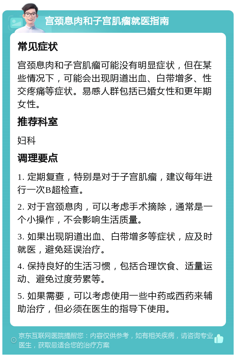 宫颈息肉和子宫肌瘤就医指南 常见症状 宫颈息肉和子宫肌瘤可能没有明显症状，但在某些情况下，可能会出现阴道出血、白带增多、性交疼痛等症状。易感人群包括已婚女性和更年期女性。 推荐科室 妇科 调理要点 1. 定期复查，特别是对于子宫肌瘤，建议每年进行一次B超检查。 2. 对于宫颈息肉，可以考虑手术摘除，通常是一个小操作，不会影响生活质量。 3. 如果出现阴道出血、白带增多等症状，应及时就医，避免延误治疗。 4. 保持良好的生活习惯，包括合理饮食、适量运动、避免过度劳累等。 5. 如果需要，可以考虑使用一些中药或西药来辅助治疗，但必须在医生的指导下使用。