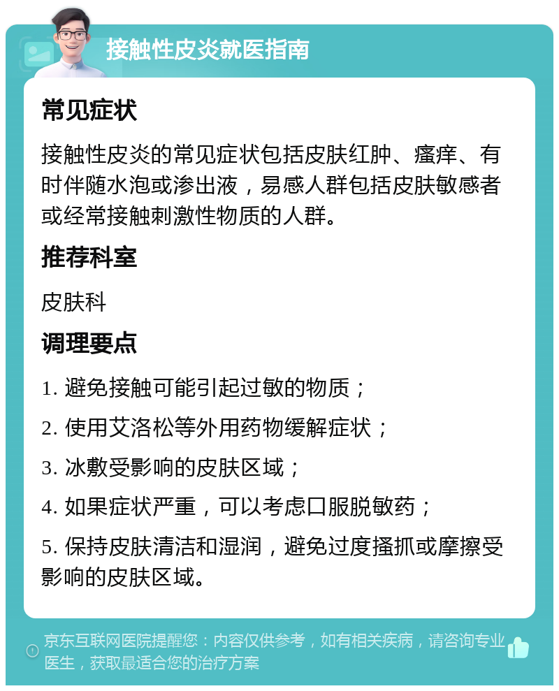 接触性皮炎就医指南 常见症状 接触性皮炎的常见症状包括皮肤红肿、瘙痒、有时伴随水泡或渗出液，易感人群包括皮肤敏感者或经常接触刺激性物质的人群。 推荐科室 皮肤科 调理要点 1. 避免接触可能引起过敏的物质； 2. 使用艾洛松等外用药物缓解症状； 3. 冰敷受影响的皮肤区域； 4. 如果症状严重，可以考虑口服脱敏药； 5. 保持皮肤清洁和湿润，避免过度搔抓或摩擦受影响的皮肤区域。