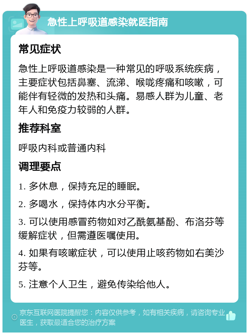 急性上呼吸道感染就医指南 常见症状 急性上呼吸道感染是一种常见的呼吸系统疾病，主要症状包括鼻塞、流涕、喉咙疼痛和咳嗽，可能伴有轻微的发热和头痛。易感人群为儿童、老年人和免疫力较弱的人群。 推荐科室 呼吸内科或普通内科 调理要点 1. 多休息，保持充足的睡眠。 2. 多喝水，保持体内水分平衡。 3. 可以使用感冒药物如对乙酰氨基酚、布洛芬等缓解症状，但需遵医嘱使用。 4. 如果有咳嗽症状，可以使用止咳药物如右美沙芬等。 5. 注意个人卫生，避免传染给他人。