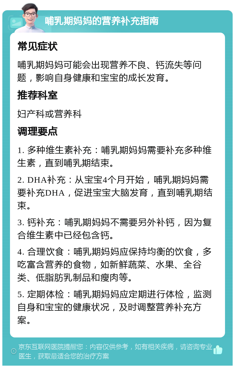 哺乳期妈妈的营养补充指南 常见症状 哺乳期妈妈可能会出现营养不良、钙流失等问题，影响自身健康和宝宝的成长发育。 推荐科室 妇产科或营养科 调理要点 1. 多种维生素补充：哺乳期妈妈需要补充多种维生素，直到哺乳期结束。 2. DHA补充：从宝宝4个月开始，哺乳期妈妈需要补充DHA，促进宝宝大脑发育，直到哺乳期结束。 3. 钙补充：哺乳期妈妈不需要另外补钙，因为复合维生素中已经包含钙。 4. 合理饮食：哺乳期妈妈应保持均衡的饮食，多吃富含营养的食物，如新鲜蔬菜、水果、全谷类、低脂肪乳制品和瘦肉等。 5. 定期体检：哺乳期妈妈应定期进行体检，监测自身和宝宝的健康状况，及时调整营养补充方案。