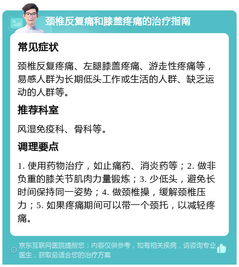 颈椎反复痛和膝盖疼痛的治疗指南 常见症状 颈椎反复疼痛、左腿膝盖疼痛、游走性疼痛等，易感人群为长期低头工作或生活的人群、缺乏运动的人群等。 推荐科室 风湿免疫科、骨科等。 调理要点 1. 使用药物治疗，如止痛药、消炎药等；2. 做非负重的膝关节肌肉力量锻炼；3. 少低头，避免长时间保持同一姿势；4. 做颈椎操，缓解颈椎压力；5. 如果疼痛期间可以带一个颈托，以减轻疼痛。