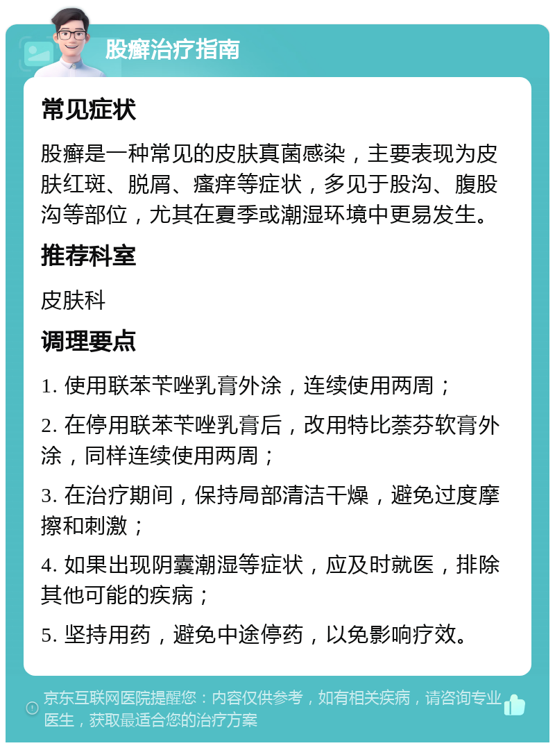 股癣治疗指南 常见症状 股癣是一种常见的皮肤真菌感染，主要表现为皮肤红斑、脱屑、瘙痒等症状，多见于股沟、腹股沟等部位，尤其在夏季或潮湿环境中更易发生。 推荐科室 皮肤科 调理要点 1. 使用联苯苄唑乳膏外涂，连续使用两周； 2. 在停用联苯苄唑乳膏后，改用特比萘芬软膏外涂，同样连续使用两周； 3. 在治疗期间，保持局部清洁干燥，避免过度摩擦和刺激； 4. 如果出现阴囊潮湿等症状，应及时就医，排除其他可能的疾病； 5. 坚持用药，避免中途停药，以免影响疗效。