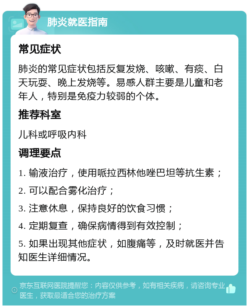 肺炎就医指南 常见症状 肺炎的常见症状包括反复发烧、咳嗽、有痰、白天玩耍、晚上发烧等。易感人群主要是儿童和老年人，特别是免疫力较弱的个体。 推荐科室 儿科或呼吸内科 调理要点 1. 输液治疗，使用哌拉西林他唑巴坦等抗生素； 2. 可以配合雾化治疗； 3. 注意休息，保持良好的饮食习惯； 4. 定期复查，确保病情得到有效控制； 5. 如果出现其他症状，如腹痛等，及时就医并告知医生详细情况。