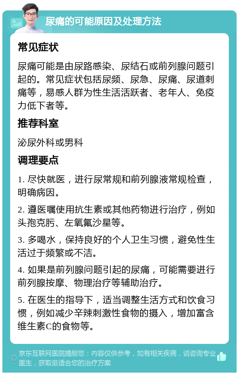 尿痛的可能原因及处理方法 常见症状 尿痛可能是由尿路感染、尿结石或前列腺问题引起的。常见症状包括尿频、尿急、尿痛、尿道刺痛等，易感人群为性生活活跃者、老年人、免疫力低下者等。 推荐科室 泌尿外科或男科 调理要点 1. 尽快就医，进行尿常规和前列腺液常规检查，明确病因。 2. 遵医嘱使用抗生素或其他药物进行治疗，例如头孢克肟、左氧氟沙星等。 3. 多喝水，保持良好的个人卫生习惯，避免性生活过于频繁或不洁。 4. 如果是前列腺问题引起的尿痛，可能需要进行前列腺按摩、物理治疗等辅助治疗。 5. 在医生的指导下，适当调整生活方式和饮食习惯，例如减少辛辣刺激性食物的摄入，增加富含维生素C的食物等。