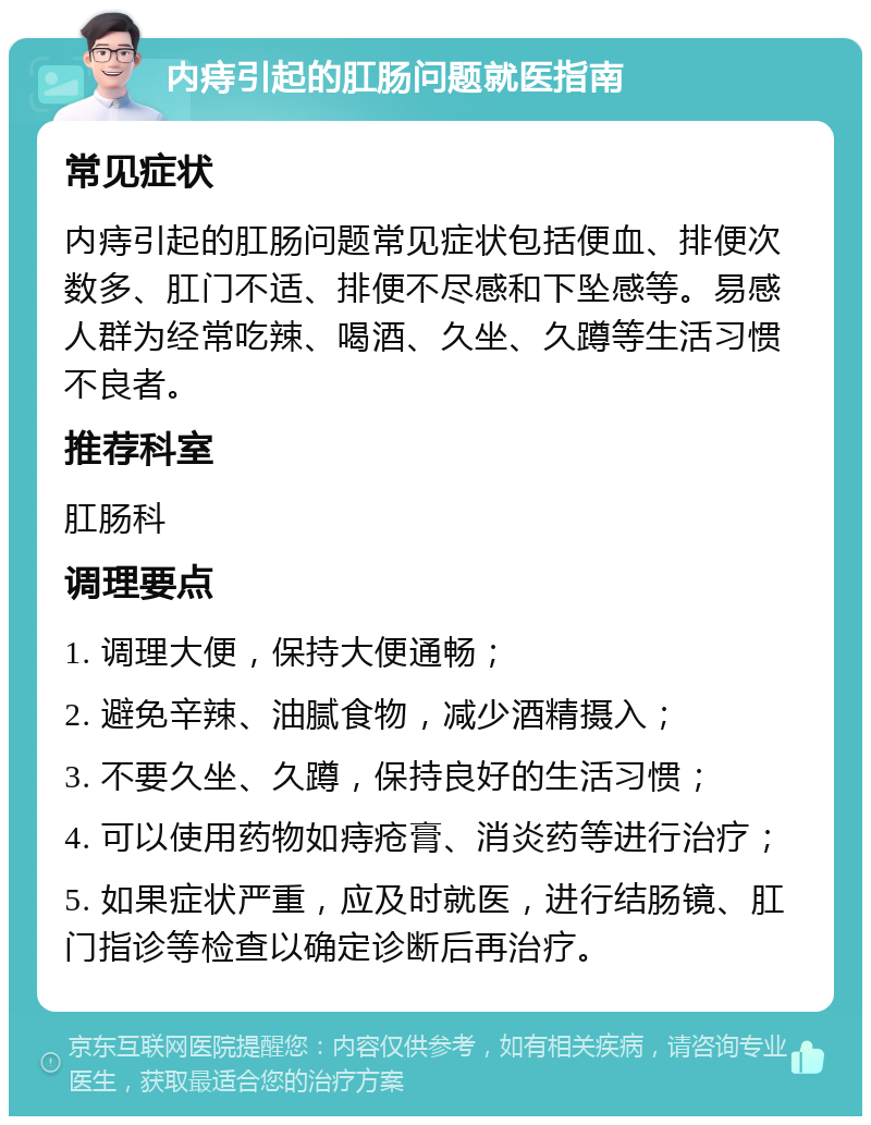 内痔引起的肛肠问题就医指南 常见症状 内痔引起的肛肠问题常见症状包括便血、排便次数多、肛门不适、排便不尽感和下坠感等。易感人群为经常吃辣、喝酒、久坐、久蹲等生活习惯不良者。 推荐科室 肛肠科 调理要点 1. 调理大便，保持大便通畅； 2. 避免辛辣、油腻食物，减少酒精摄入； 3. 不要久坐、久蹲，保持良好的生活习惯； 4. 可以使用药物如痔疮膏、消炎药等进行治疗； 5. 如果症状严重，应及时就医，进行结肠镜、肛门指诊等检查以确定诊断后再治疗。