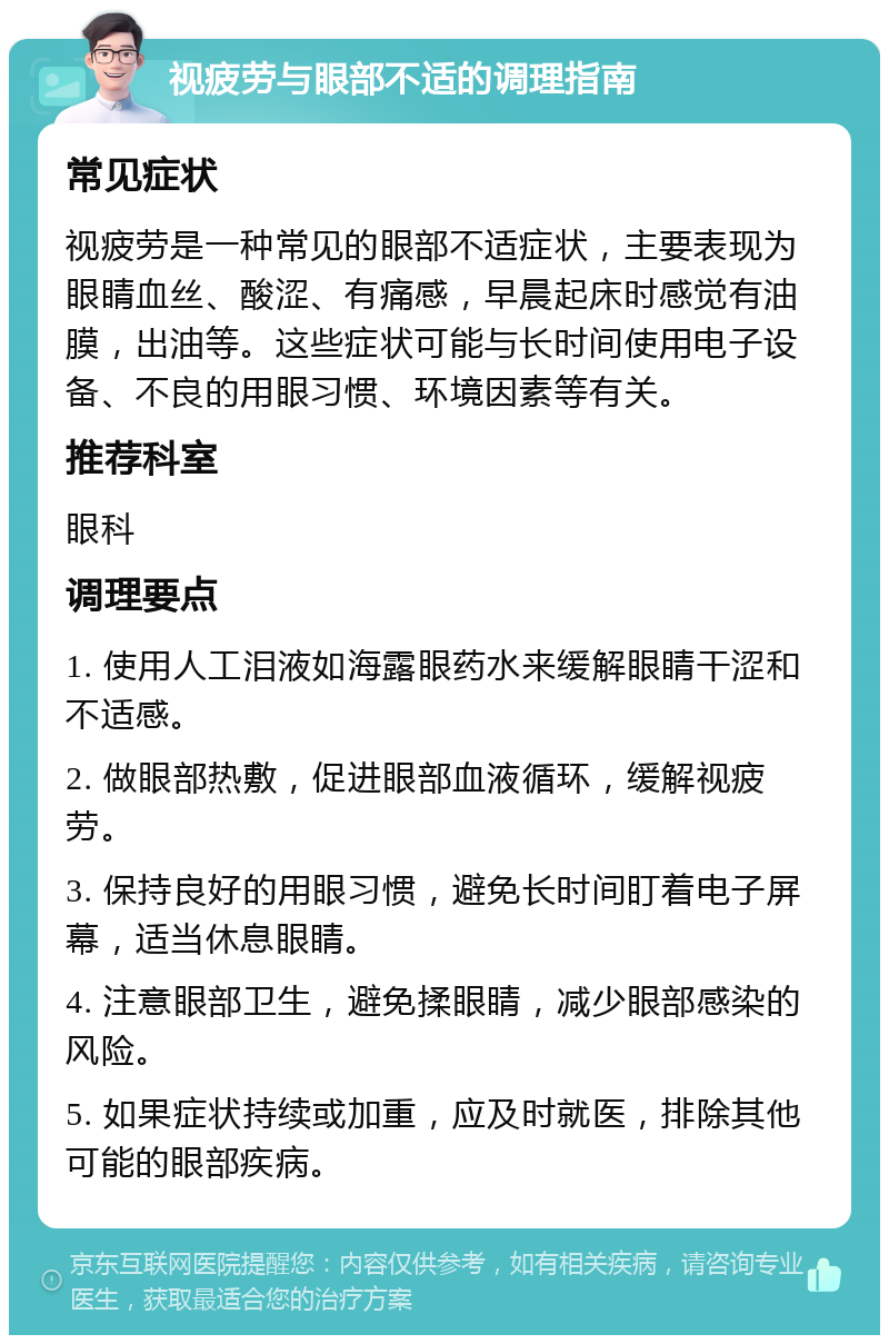 视疲劳与眼部不适的调理指南 常见症状 视疲劳是一种常见的眼部不适症状，主要表现为眼睛血丝、酸涩、有痛感，早晨起床时感觉有油膜，出油等。这些症状可能与长时间使用电子设备、不良的用眼习惯、环境因素等有关。 推荐科室 眼科 调理要点 1. 使用人工泪液如海露眼药水来缓解眼睛干涩和不适感。 2. 做眼部热敷，促进眼部血液循环，缓解视疲劳。 3. 保持良好的用眼习惯，避免长时间盯着电子屏幕，适当休息眼睛。 4. 注意眼部卫生，避免揉眼睛，减少眼部感染的风险。 5. 如果症状持续或加重，应及时就医，排除其他可能的眼部疾病。