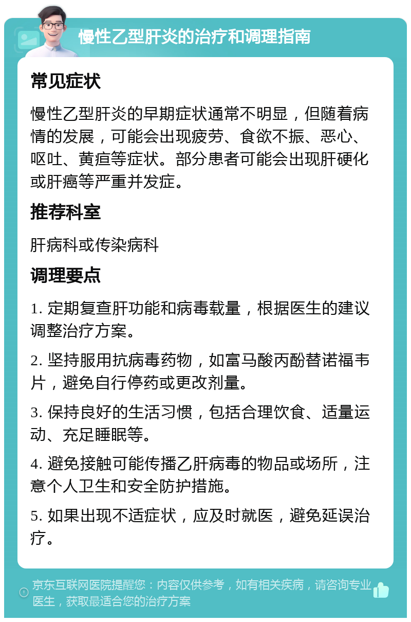 慢性乙型肝炎的治疗和调理指南 常见症状 慢性乙型肝炎的早期症状通常不明显，但随着病情的发展，可能会出现疲劳、食欲不振、恶心、呕吐、黄疸等症状。部分患者可能会出现肝硬化或肝癌等严重并发症。 推荐科室 肝病科或传染病科 调理要点 1. 定期复查肝功能和病毒载量，根据医生的建议调整治疗方案。 2. 坚持服用抗病毒药物，如富马酸丙酚替诺福韦片，避免自行停药或更改剂量。 3. 保持良好的生活习惯，包括合理饮食、适量运动、充足睡眠等。 4. 避免接触可能传播乙肝病毒的物品或场所，注意个人卫生和安全防护措施。 5. 如果出现不适症状，应及时就医，避免延误治疗。