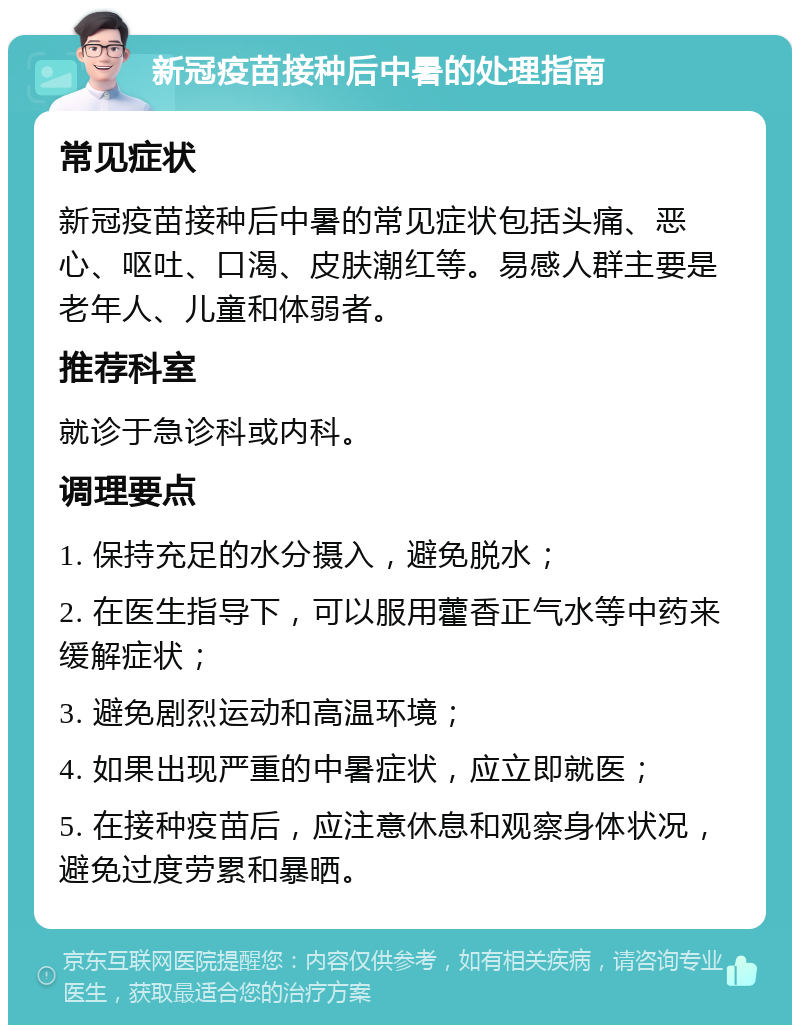 新冠疫苗接种后中暑的处理指南 常见症状 新冠疫苗接种后中暑的常见症状包括头痛、恶心、呕吐、口渴、皮肤潮红等。易感人群主要是老年人、儿童和体弱者。 推荐科室 就诊于急诊科或内科。 调理要点 1. 保持充足的水分摄入，避免脱水； 2. 在医生指导下，可以服用藿香正气水等中药来缓解症状； 3. 避免剧烈运动和高温环境； 4. 如果出现严重的中暑症状，应立即就医； 5. 在接种疫苗后，应注意休息和观察身体状况，避免过度劳累和暴晒。