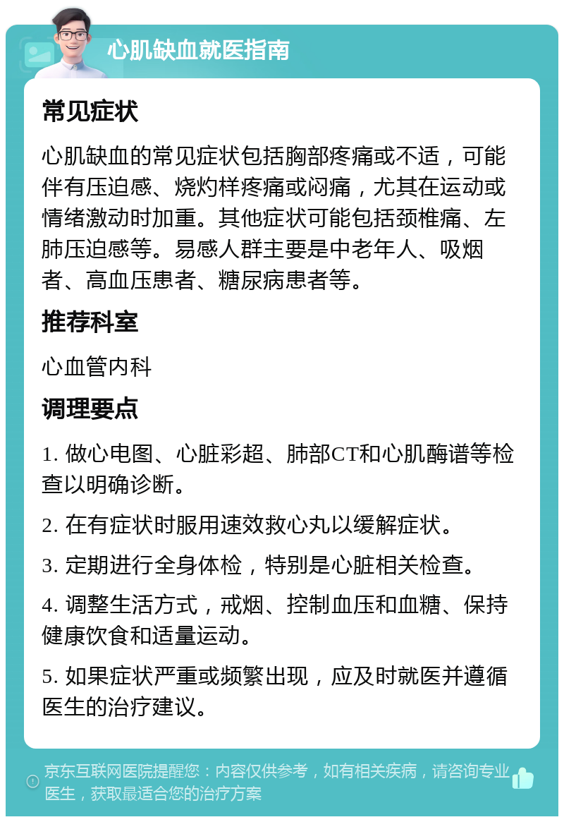 心肌缺血就医指南 常见症状 心肌缺血的常见症状包括胸部疼痛或不适，可能伴有压迫感、烧灼样疼痛或闷痛，尤其在运动或情绪激动时加重。其他症状可能包括颈椎痛、左肺压迫感等。易感人群主要是中老年人、吸烟者、高血压患者、糖尿病患者等。 推荐科室 心血管内科 调理要点 1. 做心电图、心脏彩超、肺部CT和心肌酶谱等检查以明确诊断。 2. 在有症状时服用速效救心丸以缓解症状。 3. 定期进行全身体检，特别是心脏相关检查。 4. 调整生活方式，戒烟、控制血压和血糖、保持健康饮食和适量运动。 5. 如果症状严重或频繁出现，应及时就医并遵循医生的治疗建议。