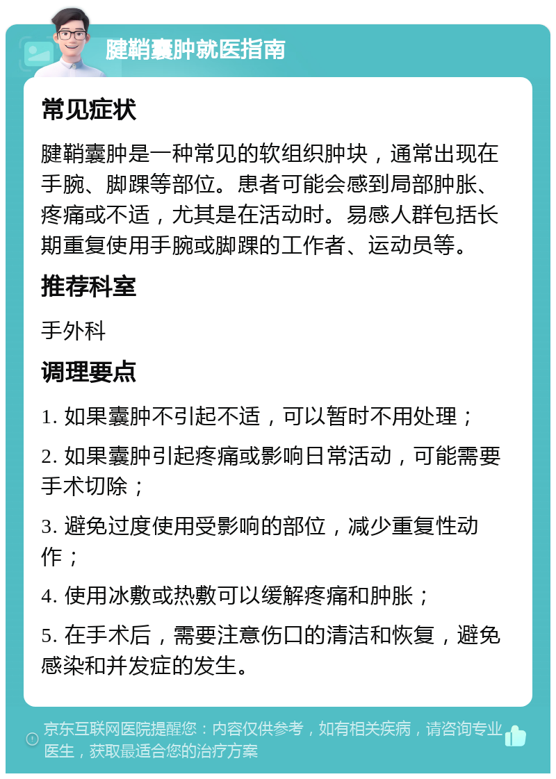 腱鞘囊肿就医指南 常见症状 腱鞘囊肿是一种常见的软组织肿块，通常出现在手腕、脚踝等部位。患者可能会感到局部肿胀、疼痛或不适，尤其是在活动时。易感人群包括长期重复使用手腕或脚踝的工作者、运动员等。 推荐科室 手外科 调理要点 1. 如果囊肿不引起不适，可以暂时不用处理； 2. 如果囊肿引起疼痛或影响日常活动，可能需要手术切除； 3. 避免过度使用受影响的部位，减少重复性动作； 4. 使用冰敷或热敷可以缓解疼痛和肿胀； 5. 在手术后，需要注意伤口的清洁和恢复，避免感染和并发症的发生。