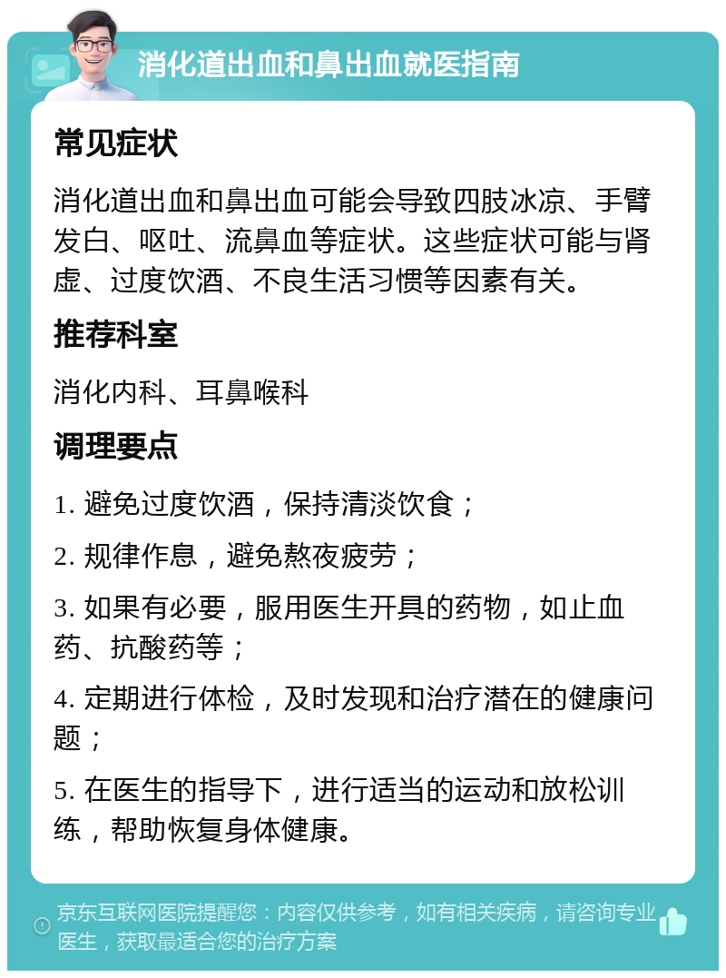 消化道出血和鼻出血就医指南 常见症状 消化道出血和鼻出血可能会导致四肢冰凉、手臂发白、呕吐、流鼻血等症状。这些症状可能与肾虚、过度饮酒、不良生活习惯等因素有关。 推荐科室 消化内科、耳鼻喉科 调理要点 1. 避免过度饮酒，保持清淡饮食； 2. 规律作息，避免熬夜疲劳； 3. 如果有必要，服用医生开具的药物，如止血药、抗酸药等； 4. 定期进行体检，及时发现和治疗潜在的健康问题； 5. 在医生的指导下，进行适当的运动和放松训练，帮助恢复身体健康。