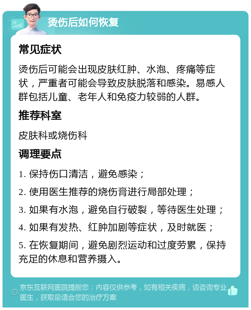 烫伤后如何恢复 常见症状 烫伤后可能会出现皮肤红肿、水泡、疼痛等症状，严重者可能会导致皮肤脱落和感染。易感人群包括儿童、老年人和免疫力较弱的人群。 推荐科室 皮肤科或烧伤科 调理要点 1. 保持伤口清洁，避免感染； 2. 使用医生推荐的烧伤膏进行局部处理； 3. 如果有水泡，避免自行破裂，等待医生处理； 4. 如果有发热、红肿加剧等症状，及时就医； 5. 在恢复期间，避免剧烈运动和过度劳累，保持充足的休息和营养摄入。