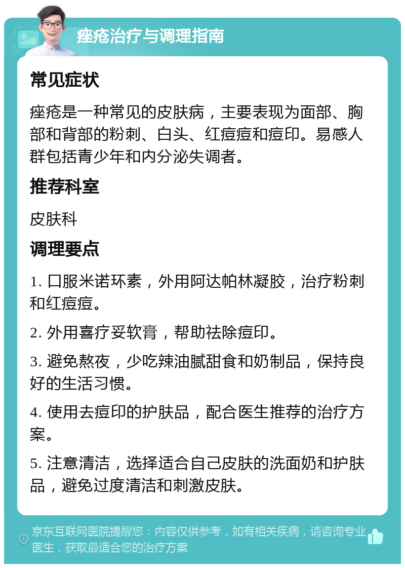 痤疮治疗与调理指南 常见症状 痤疮是一种常见的皮肤病，主要表现为面部、胸部和背部的粉刺、白头、红痘痘和痘印。易感人群包括青少年和内分泌失调者。 推荐科室 皮肤科 调理要点 1. 口服米诺环素，外用阿达帕林凝胶，治疗粉刺和红痘痘。 2. 外用喜疗妥软膏，帮助祛除痘印。 3. 避免熬夜，少吃辣油腻甜食和奶制品，保持良好的生活习惯。 4. 使用去痘印的护肤品，配合医生推荐的治疗方案。 5. 注意清洁，选择适合自己皮肤的洗面奶和护肤品，避免过度清洁和刺激皮肤。