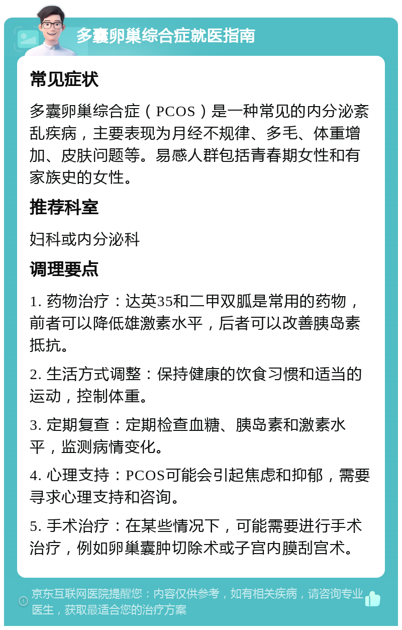 多囊卵巢综合症就医指南 常见症状 多囊卵巢综合症（PCOS）是一种常见的内分泌紊乱疾病，主要表现为月经不规律、多毛、体重增加、皮肤问题等。易感人群包括青春期女性和有家族史的女性。 推荐科室 妇科或内分泌科 调理要点 1. 药物治疗：达英35和二甲双胍是常用的药物，前者可以降低雄激素水平，后者可以改善胰岛素抵抗。 2. 生活方式调整：保持健康的饮食习惯和适当的运动，控制体重。 3. 定期复查：定期检查血糖、胰岛素和激素水平，监测病情变化。 4. 心理支持：PCOS可能会引起焦虑和抑郁，需要寻求心理支持和咨询。 5. 手术治疗：在某些情况下，可能需要进行手术治疗，例如卵巢囊肿切除术或子宫内膜刮宫术。