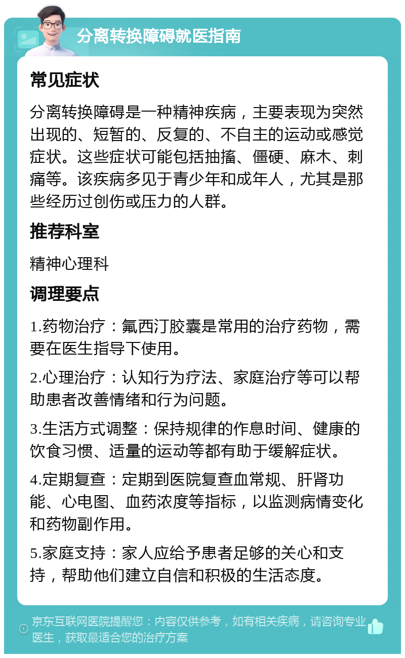 分离转换障碍就医指南 常见症状 分离转换障碍是一种精神疾病，主要表现为突然出现的、短暂的、反复的、不自主的运动或感觉症状。这些症状可能包括抽搐、僵硬、麻木、刺痛等。该疾病多见于青少年和成年人，尤其是那些经历过创伤或压力的人群。 推荐科室 精神心理科 调理要点 1.药物治疗：氟西汀胶囊是常用的治疗药物，需要在医生指导下使用。 2.心理治疗：认知行为疗法、家庭治疗等可以帮助患者改善情绪和行为问题。 3.生活方式调整：保持规律的作息时间、健康的饮食习惯、适量的运动等都有助于缓解症状。 4.定期复查：定期到医院复查血常规、肝肾功能、心电图、血药浓度等指标，以监测病情变化和药物副作用。 5.家庭支持：家人应给予患者足够的关心和支持，帮助他们建立自信和积极的生活态度。