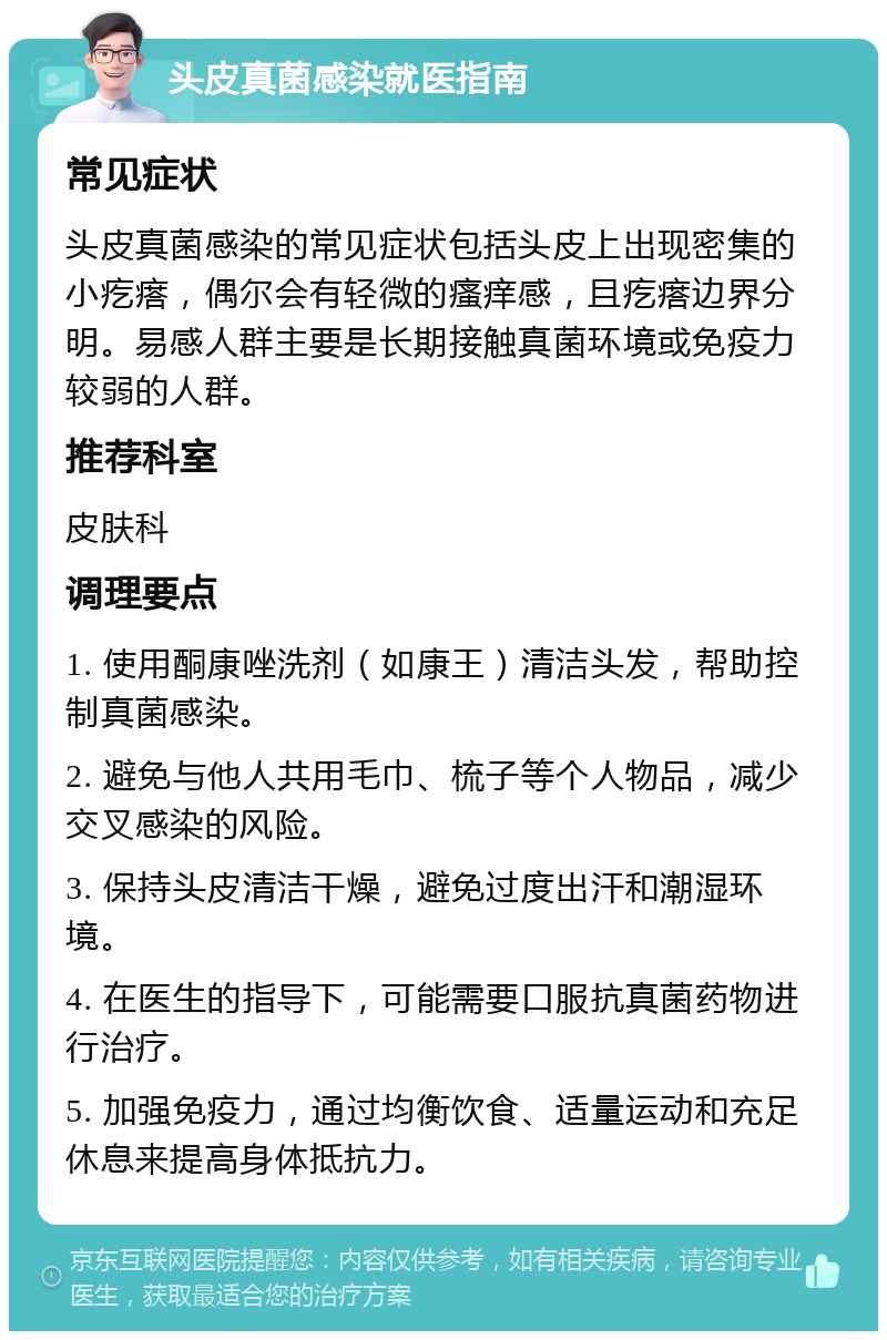 头皮真菌感染就医指南 常见症状 头皮真菌感染的常见症状包括头皮上出现密集的小疙瘩，偶尔会有轻微的瘙痒感，且疙瘩边界分明。易感人群主要是长期接触真菌环境或免疫力较弱的人群。 推荐科室 皮肤科 调理要点 1. 使用酮康唑洗剂（如康王）清洁头发，帮助控制真菌感染。 2. 避免与他人共用毛巾、梳子等个人物品，减少交叉感染的风险。 3. 保持头皮清洁干燥，避免过度出汗和潮湿环境。 4. 在医生的指导下，可能需要口服抗真菌药物进行治疗。 5. 加强免疫力，通过均衡饮食、适量运动和充足休息来提高身体抵抗力。