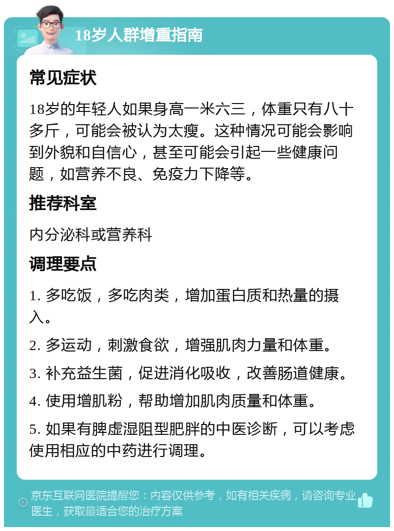 18岁人群增重指南 常见症状 18岁的年轻人如果身高一米六三，体重只有八十多斤，可能会被认为太瘦。这种情况可能会影响到外貌和自信心，甚至可能会引起一些健康问题，如营养不良、免疫力下降等。 推荐科室 内分泌科或营养科 调理要点 1. 多吃饭，多吃肉类，增加蛋白质和热量的摄入。 2. 多运动，刺激食欲，增强肌肉力量和体重。 3. 补充益生菌，促进消化吸收，改善肠道健康。 4. 使用增肌粉，帮助增加肌肉质量和体重。 5. 如果有脾虚湿阻型肥胖的中医诊断，可以考虑使用相应的中药进行调理。