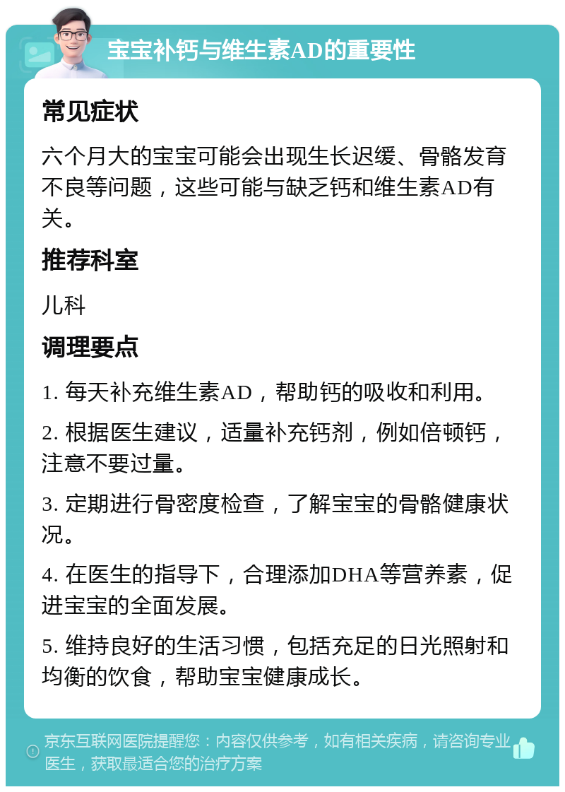 宝宝补钙与维生素AD的重要性 常见症状 六个月大的宝宝可能会出现生长迟缓、骨骼发育不良等问题，这些可能与缺乏钙和维生素AD有关。 推荐科室 儿科 调理要点 1. 每天补充维生素AD，帮助钙的吸收和利用。 2. 根据医生建议，适量补充钙剂，例如倍顿钙，注意不要过量。 3. 定期进行骨密度检查，了解宝宝的骨骼健康状况。 4. 在医生的指导下，合理添加DHA等营养素，促进宝宝的全面发展。 5. 维持良好的生活习惯，包括充足的日光照射和均衡的饮食，帮助宝宝健康成长。