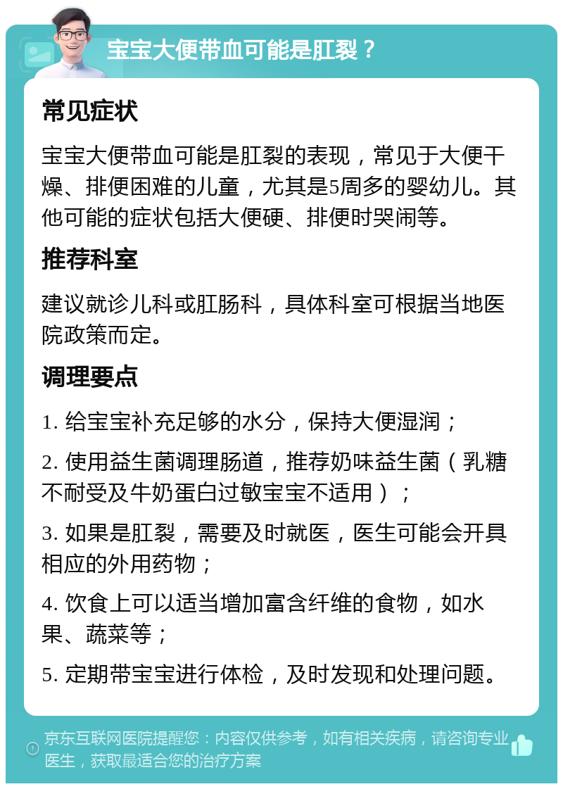 宝宝大便带血可能是肛裂？ 常见症状 宝宝大便带血可能是肛裂的表现，常见于大便干燥、排便困难的儿童，尤其是5周多的婴幼儿。其他可能的症状包括大便硬、排便时哭闹等。 推荐科室 建议就诊儿科或肛肠科，具体科室可根据当地医院政策而定。 调理要点 1. 给宝宝补充足够的水分，保持大便湿润； 2. 使用益生菌调理肠道，推荐奶味益生菌（乳糖不耐受及牛奶蛋白过敏宝宝不适用）； 3. 如果是肛裂，需要及时就医，医生可能会开具相应的外用药物； 4. 饮食上可以适当增加富含纤维的食物，如水果、蔬菜等； 5. 定期带宝宝进行体检，及时发现和处理问题。