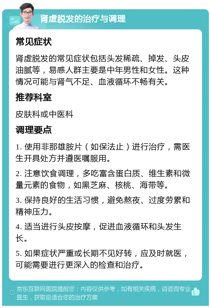 肾虚脱发的治疗与调理 常见症状 肾虚脱发的常见症状包括头发稀疏、掉发、头皮油腻等，易感人群主要是中年男性和女性。这种情况可能与肾气不足、血液循环不畅有关。 推荐科室 皮肤科或中医科 调理要点 1. 使用非那雄胺片（如保法止）进行治疗，需医生开具处方并遵医嘱服用。 2. 注意饮食调理，多吃富含蛋白质、维生素和微量元素的食物，如黑芝麻、核桃、海带等。 3. 保持良好的生活习惯，避免熬夜、过度劳累和精神压力。 4. 适当进行头皮按摩，促进血液循环和头发生长。 5. 如果症状严重或长期不见好转，应及时就医，可能需要进行更深入的检查和治疗。