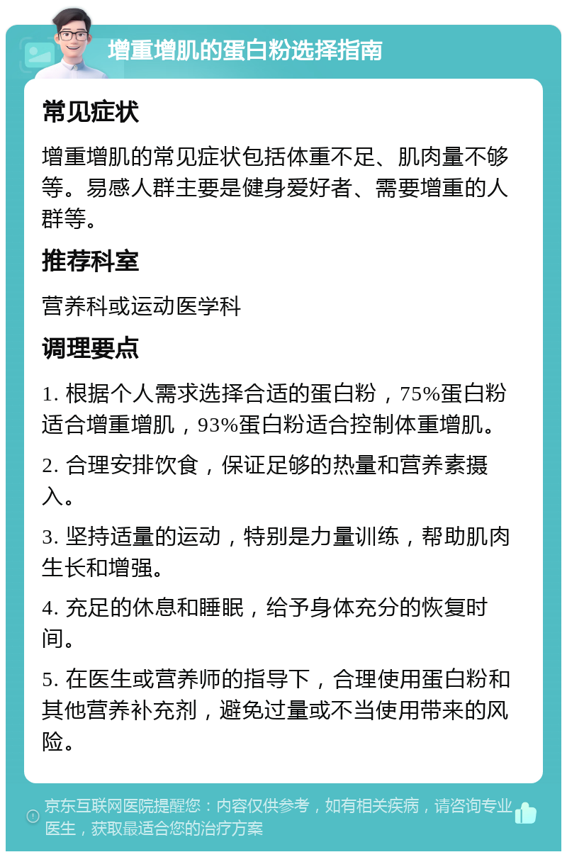 增重增肌的蛋白粉选择指南 常见症状 增重增肌的常见症状包括体重不足、肌肉量不够等。易感人群主要是健身爱好者、需要增重的人群等。 推荐科室 营养科或运动医学科 调理要点 1. 根据个人需求选择合适的蛋白粉，75%蛋白粉适合增重增肌，93%蛋白粉适合控制体重增肌。 2. 合理安排饮食，保证足够的热量和营养素摄入。 3. 坚持适量的运动，特别是力量训练，帮助肌肉生长和增强。 4. 充足的休息和睡眠，给予身体充分的恢复时间。 5. 在医生或营养师的指导下，合理使用蛋白粉和其他营养补充剂，避免过量或不当使用带来的风险。