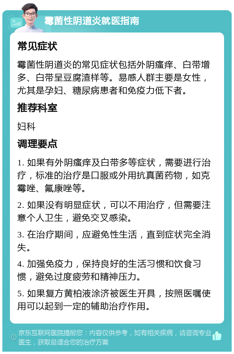 霉菌性阴道炎就医指南 常见症状 霉菌性阴道炎的常见症状包括外阴瘙痒、白带增多、白带呈豆腐渣样等。易感人群主要是女性，尤其是孕妇、糖尿病患者和免疫力低下者。 推荐科室 妇科 调理要点 1. 如果有外阴瘙痒及白带多等症状，需要进行治疗，标准的治疗是口服或外用抗真菌药物，如克霉唑、氟康唑等。 2. 如果没有明显症状，可以不用治疗，但需要注意个人卫生，避免交叉感染。 3. 在治疗期间，应避免性生活，直到症状完全消失。 4. 加强免疫力，保持良好的生活习惯和饮食习惯，避免过度疲劳和精神压力。 5. 如果复方黄柏液涂济被医生开具，按照医嘱使用可以起到一定的辅助治疗作用。