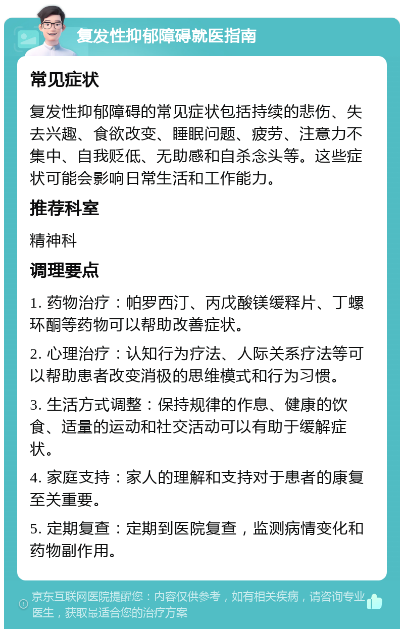 复发性抑郁障碍就医指南 常见症状 复发性抑郁障碍的常见症状包括持续的悲伤、失去兴趣、食欲改变、睡眠问题、疲劳、注意力不集中、自我贬低、无助感和自杀念头等。这些症状可能会影响日常生活和工作能力。 推荐科室 精神科 调理要点 1. 药物治疗：帕罗西汀、丙戊酸镁缓释片、丁螺环酮等药物可以帮助改善症状。 2. 心理治疗：认知行为疗法、人际关系疗法等可以帮助患者改变消极的思维模式和行为习惯。 3. 生活方式调整：保持规律的作息、健康的饮食、适量的运动和社交活动可以有助于缓解症状。 4. 家庭支持：家人的理解和支持对于患者的康复至关重要。 5. 定期复查：定期到医院复查，监测病情变化和药物副作用。