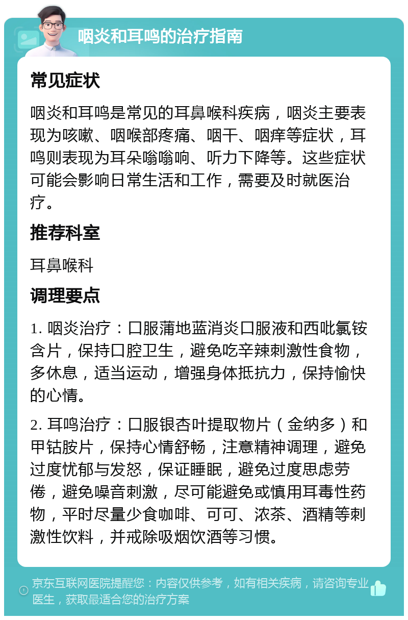 咽炎和耳鸣的治疗指南 常见症状 咽炎和耳鸣是常见的耳鼻喉科疾病，咽炎主要表现为咳嗽、咽喉部疼痛、咽干、咽痒等症状，耳鸣则表现为耳朵嗡嗡响、听力下降等。这些症状可能会影响日常生活和工作，需要及时就医治疗。 推荐科室 耳鼻喉科 调理要点 1. 咽炎治疗：口服蒲地蓝消炎口服液和西吡氯铵含片，保持口腔卫生，避免吃辛辣刺激性食物，多休息，适当运动，增强身体抵抗力，保持愉快的心情。 2. 耳鸣治疗：口服银杏叶提取物片（金纳多）和甲钴胺片，保持心情舒畅，注意精神调理，避免过度忧郁与发怒，保证睡眠，避免过度思虑劳倦，避免噪音刺激，尽可能避免或慎用耳毒性药物，平时尽量少食咖啡、可可、浓茶、酒精等刺激性饮料，并戒除吸烟饮酒等习惯。